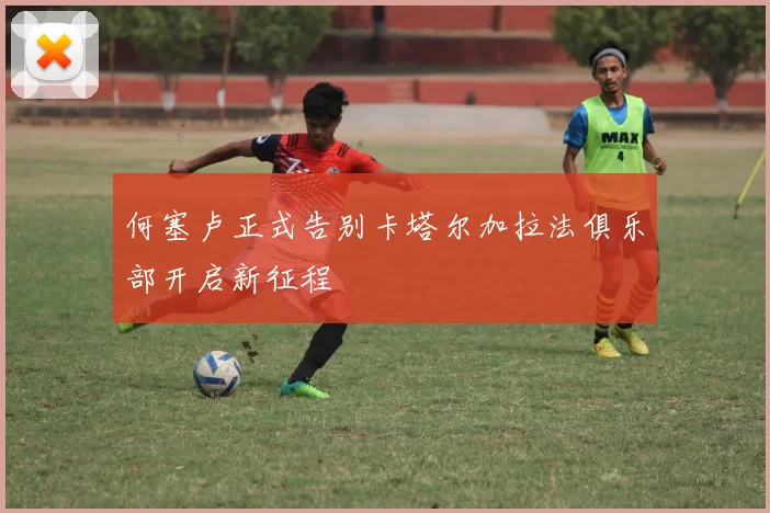 何塞卢正式告别卡塔尔加拉法俱乐部开启新征程