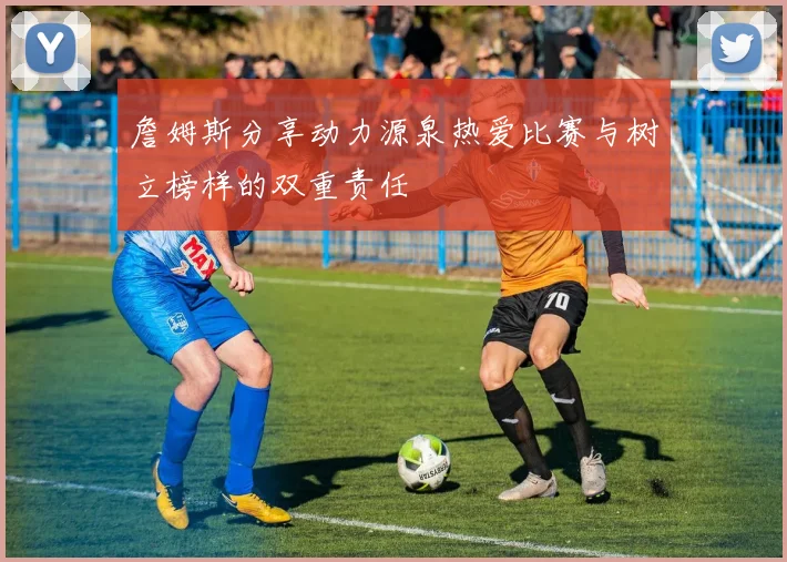 詹姆斯分享动力源泉热爱比赛与树立榜样的双重责任