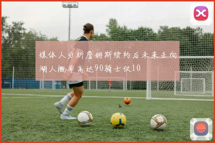 媒体人分析詹姆斯续约后未来去向湖人概率高达90骑士仅10