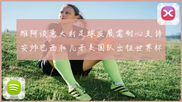 维阿谈意大利足球发展需耐心支持安帅巴西和儿子美国队出征世界杯