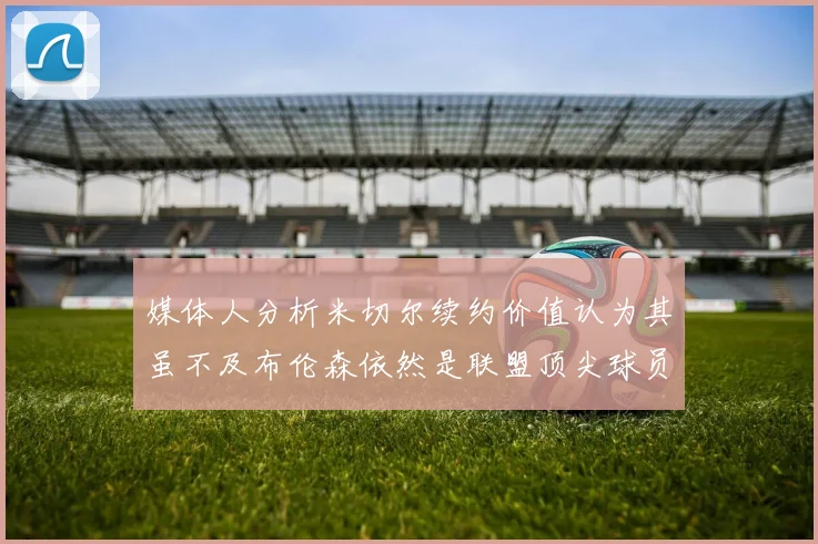 媒体人分析米切尔续约价值认为其虽不及布伦森依然是联盟顶尖球员