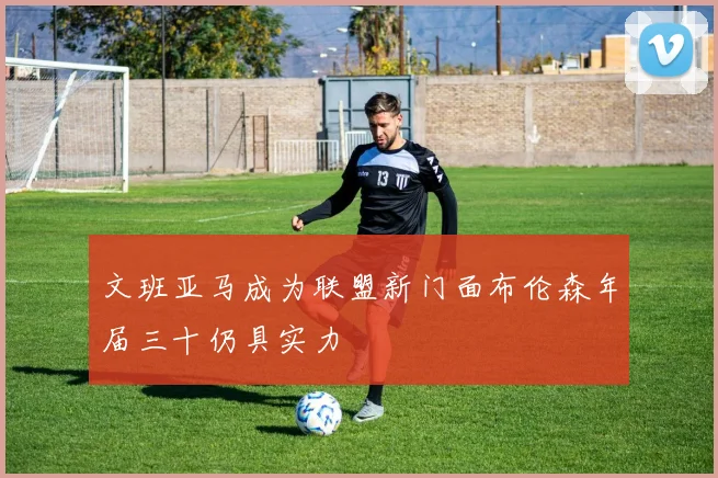 文班亚马成为联盟新门面布伦森年届三十仍具实力