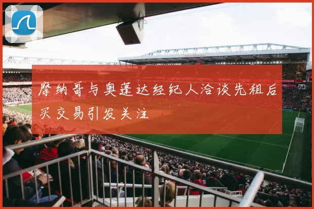 摩纳哥与奥蓬达经纪人洽谈先租后买交易引发关注