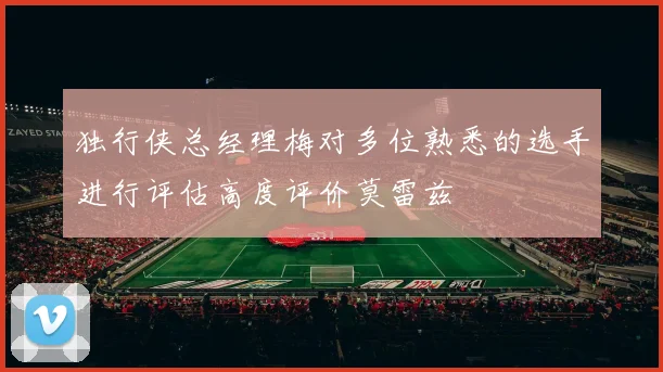 独行侠总经理梅对多位熟悉的选手进行评估高度评价莫雷兹