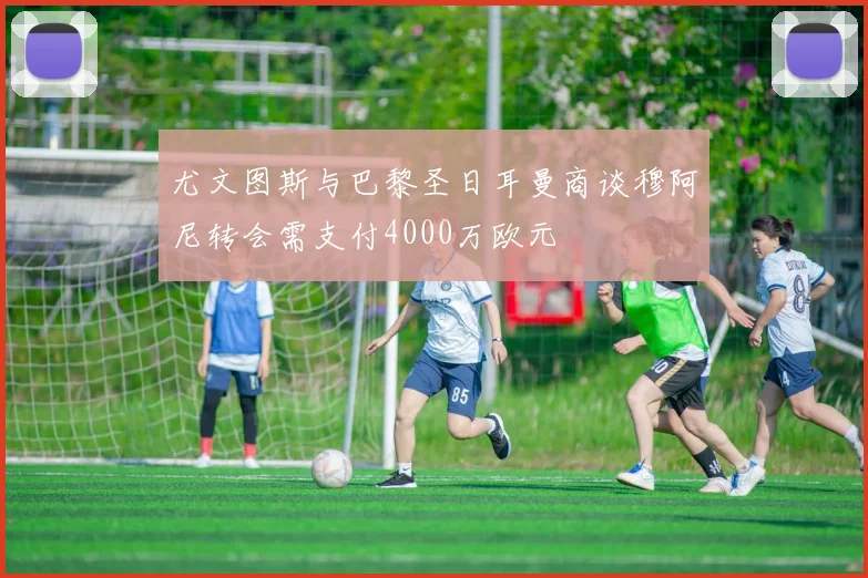 尤文图斯与巴黎圣日耳曼商谈穆阿尼转会需支付4000万欧元