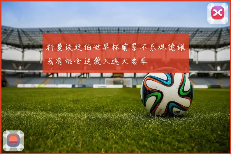 科曼谈廷伯世界杯前景不乐观德佩或有机会逆袭入选大名单