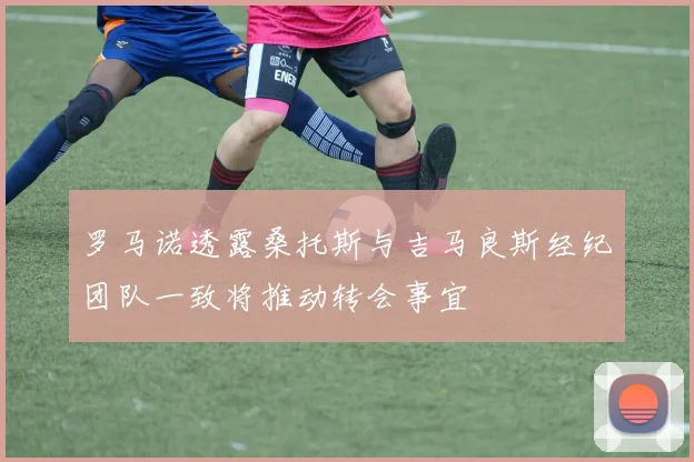 罗马诺透露桑托斯与吉马良斯经纪团队一致将推动转会事宜