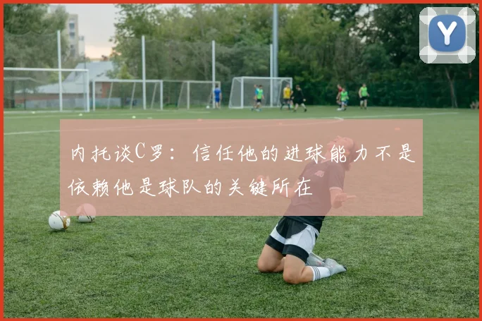内托谈C罗：信任他的进球能力不是依赖他是球队的关键所在