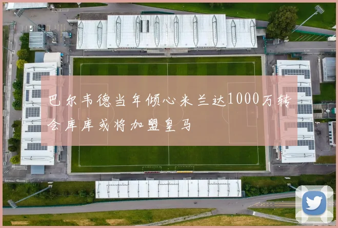 巴尔韦德当年倾心米兰达1000万转会库库或将加盟皇马