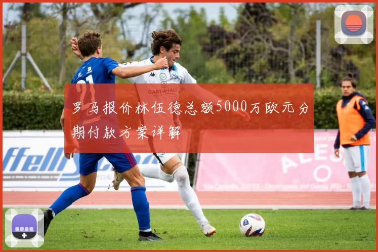 罗马报价林伍德总额5000万欧元分期付款方案详解