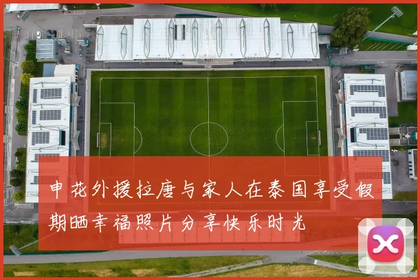 申花外援拉唐与家人在泰国享受假期晒幸福照片分享快乐时光