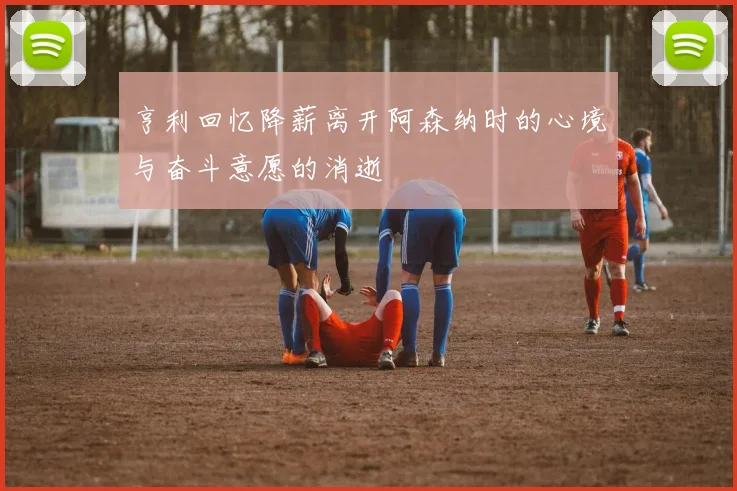 亨利回忆降薪离开阿森纳时的心境与奋斗意愿的消逝