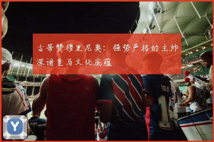 古蒂赞穆里尼奥：强势严格的主帅深谙皇马文化底蕴