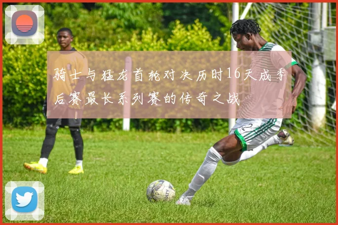 骑士与猛龙首轮对决历时16天成季后赛最长系列赛的传奇之战