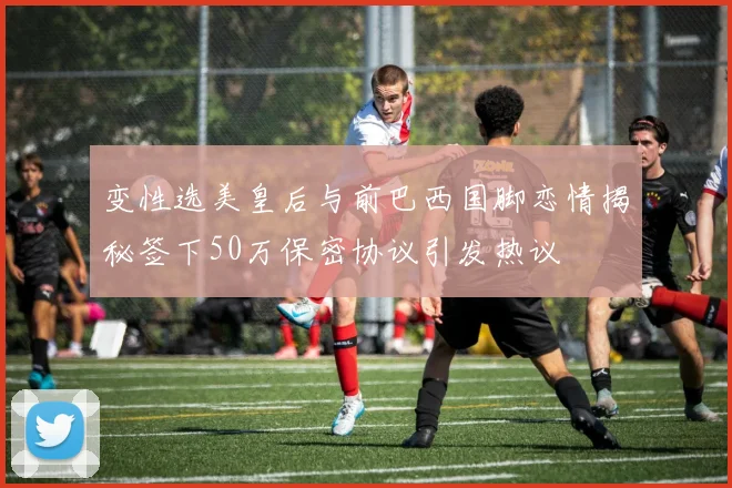 变性选美皇后与前巴西国脚恋情揭秘签下50万保密协议引发热议