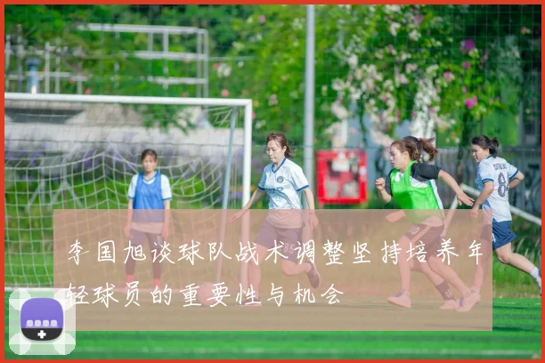 李国旭谈球队战术调整坚持培养年轻球员的重要性与机会