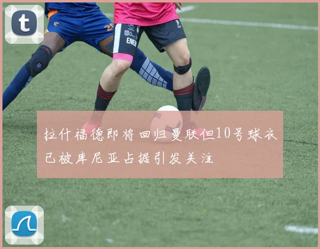 拉什福德即将回归曼联但10号球衣已被库尼亚占据引发关注
