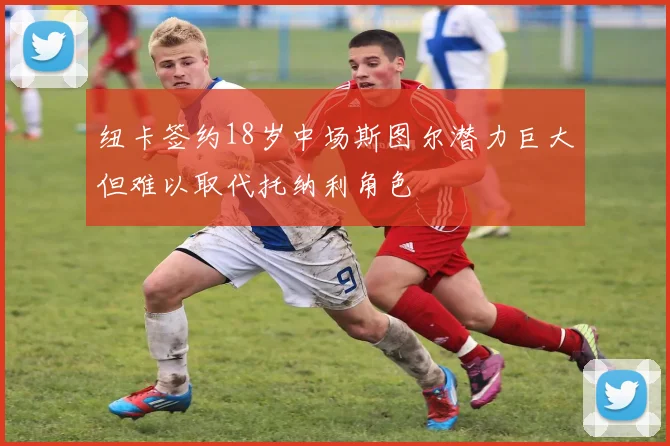 纽卡签约18岁中场斯图尔潜力巨大但难以取代托纳利角色