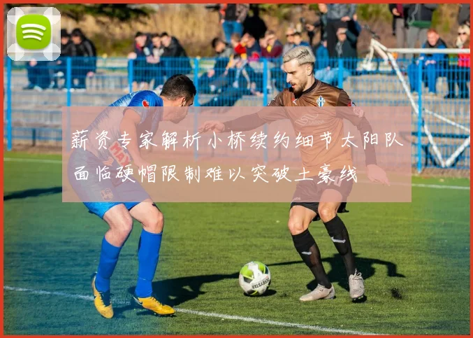 薪资专家解析小桥续约细节太阳队面临硬帽限制难以突破土豪线