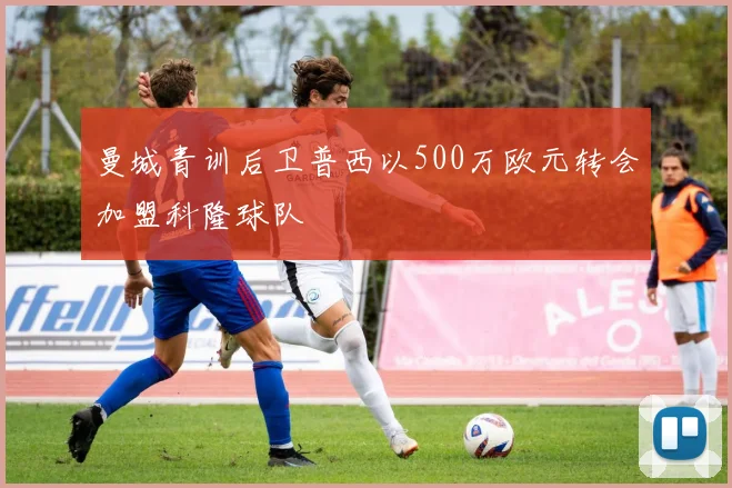 曼城青训后卫普西以500万欧元转会加盟科隆球队