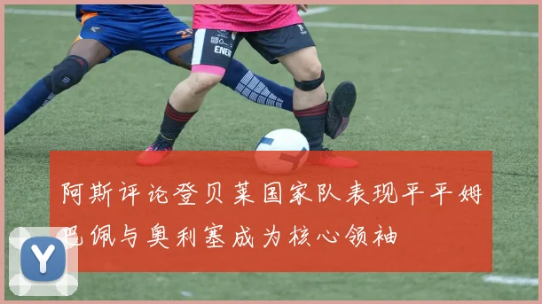 阿斯评论登贝莱国家队表现平平姆巴佩与奥利塞成为核心领袖