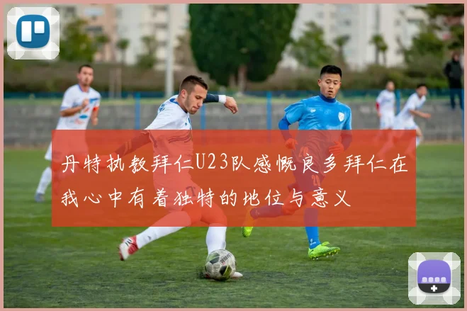 丹特执教拜仁U23队感慨良多拜仁在我心中有着独特的地位与意义